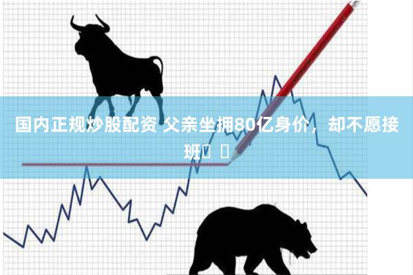 国内正规炒股配资 父亲坐拥80亿身价,却不愿接班⚠️