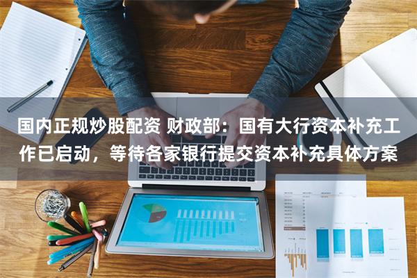 国内正规炒股配资 财政部：国有大行资本补充工作已启动，等待各家银行提交资本补充具体方案