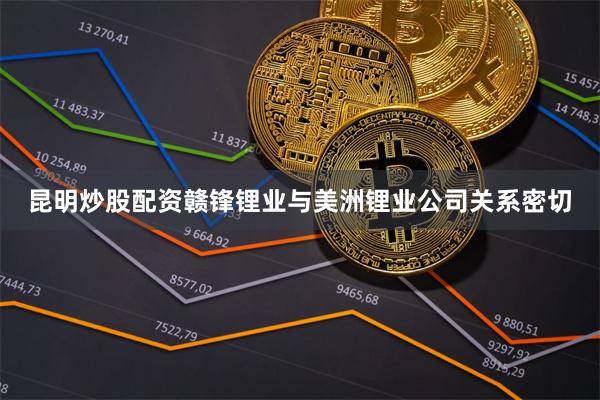 昆明炒股配资赣锋锂业与美洲锂业公司关系密切