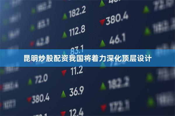 昆明炒股配资我国将着力深化顶层设计